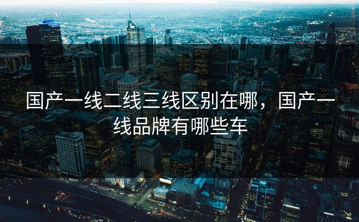 国产一线二线三线区别在哪，国产一线品牌有哪些车