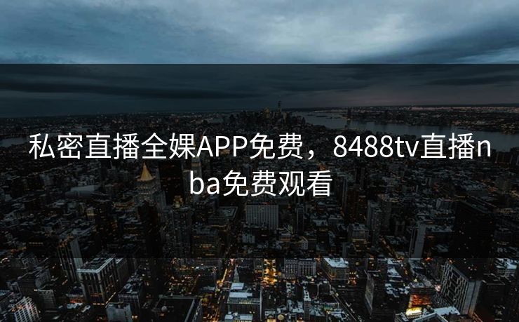 私密直播全婐APP免费，8488tv直播nba免费观看