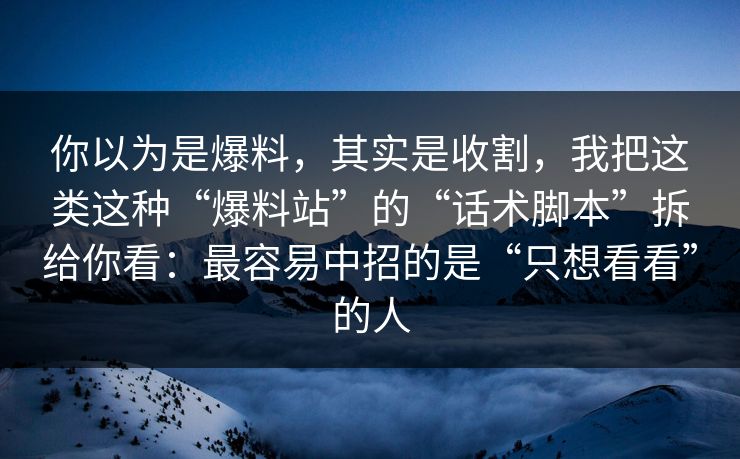 你以为是爆料，其实是收割，我把这类这种“爆料站”的“话术脚本”拆给你看：最容易中招的是“只想看看”的人