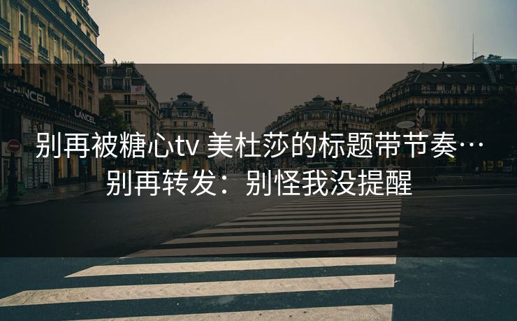 别再被糖心tv 美杜莎的标题带节奏…别再转发：别怪我没提醒