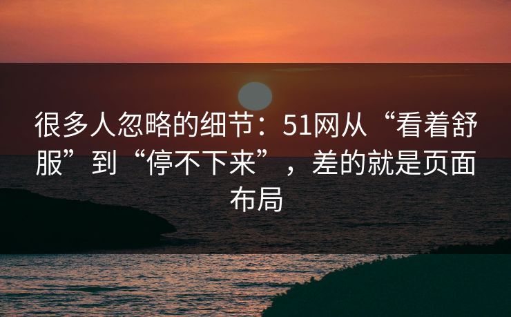 很多人忽略的细节:51网从“看着舒服”到“停不下来”,差的就是页面布局 很多人忽略的细节:51网从“看着舒服”到“停不下来”,差的就是页面布局