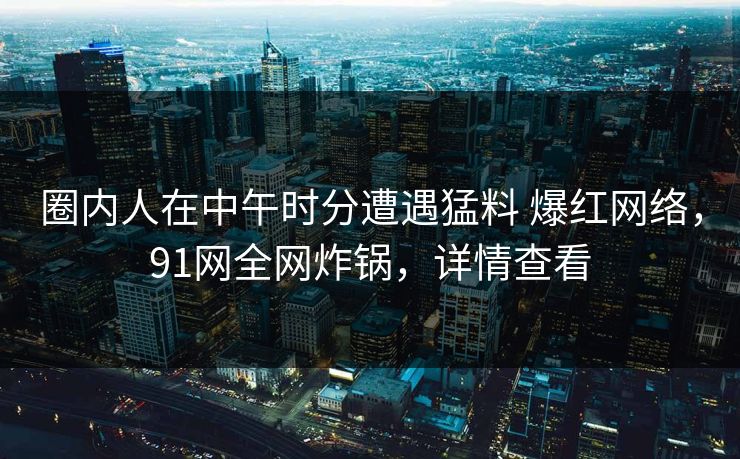 圈内人在中午时分遭遇猛料 爆红网络,91网全网炸锅,详情查看 圈内人在中午时分遭遇猛料 爆红网络,91网全网炸锅,详情查看