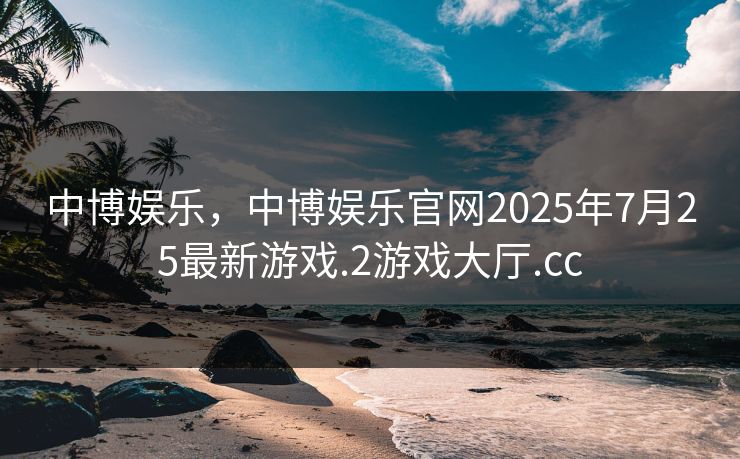 中博娱乐，中博娱乐官网2025年7月25最新游戏.2游戏大厅.cc