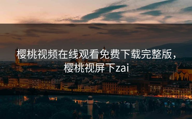 樱桃视频在线观看免费下载完整版,樱桃视屏下zai 樱桃视频在线观看免费下载完整版,樱桃视屏下zai