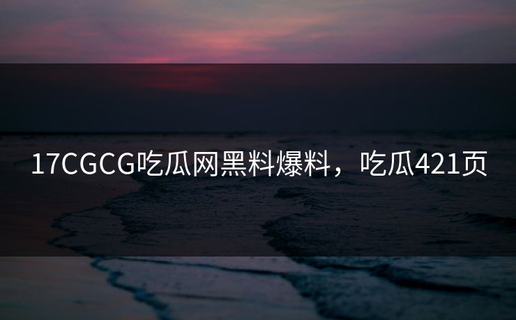 17CGCG吃瓜网黑料爆料，吃瓜421页