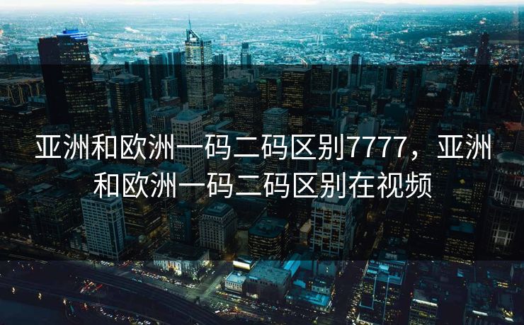 亚洲和欧洲一码二码区别7777，亚洲和欧洲一码二码区别在视频
