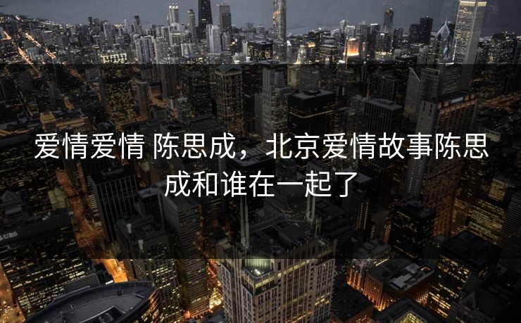 爱情爱情 陈思成,北京爱情故事陈思成和谁在一起了 爱情爱情 陈思成,北京爱情故事陈思成和谁在一起了
