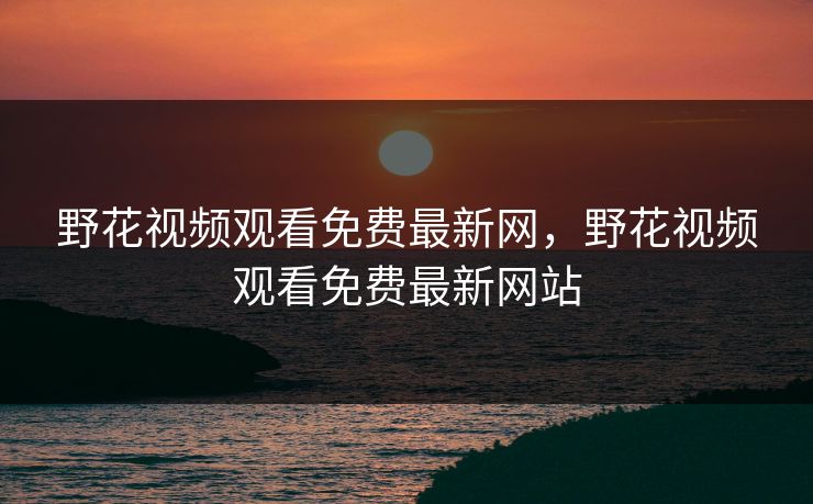 野花视频观看免费最新网,野花视频观看免费最新网站 野花视频观看免费最新网,野花视频观看免费最新网站