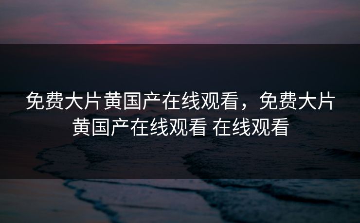 免费大片黄国产在线观看，免费大片黄国产在线观看 在线观看