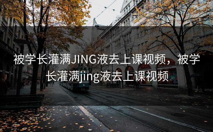 被学长灌满JING液去上课视频，被学长灌满jing液去上课视频