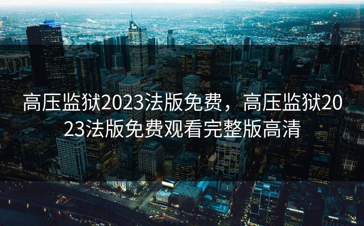 高压监狱2023法版免费,高压监狱2023法版免费观看完整版高清