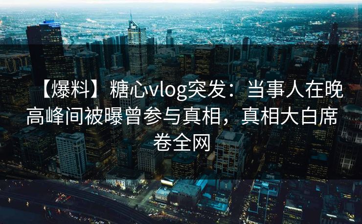 【爆料】糖心vlog突发：当事人在晚高峰间被曝曾参与真相，真相大白席卷全网
