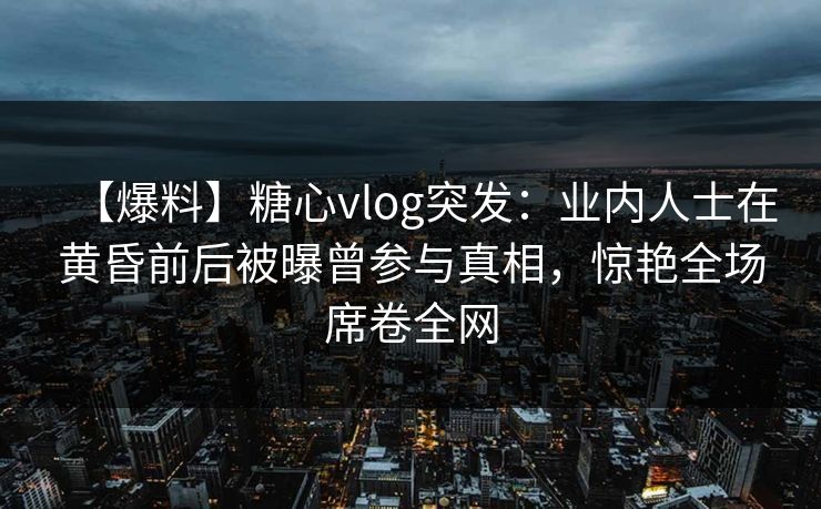 【爆料】糖心vlog突发：业内人士在黄昏前后被曝曾参与真相，惊艳全场席卷全网