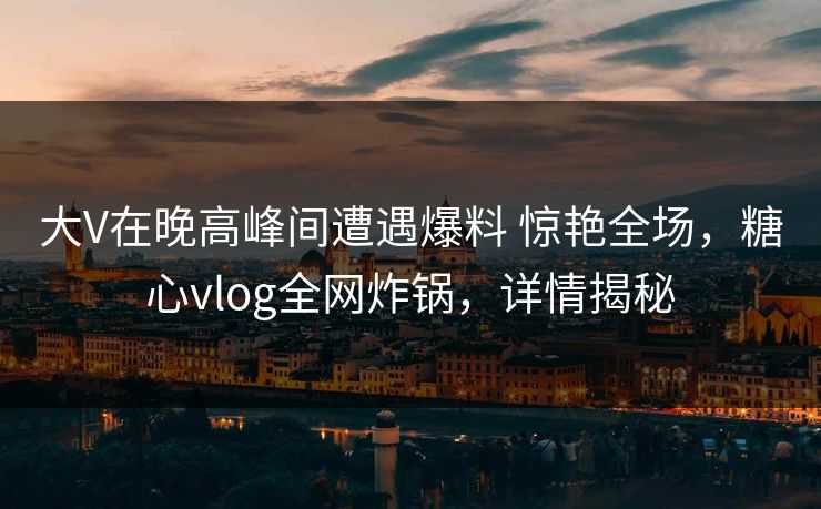 大V在晚高峰间遭遇爆料 惊艳全场，糖心vlog全网炸锅，详情揭秘