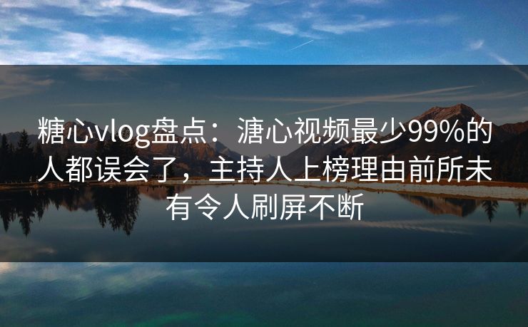 糖心vlog盘点：溏心视频最少99%的人都误会了，主持人上榜理由前所未有令人刷屏不断