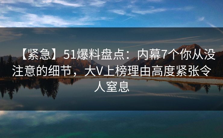 【紧急】51爆料盘点:内幕7个你从没注意的细节,大V上榜理由高度紧张令人窒息