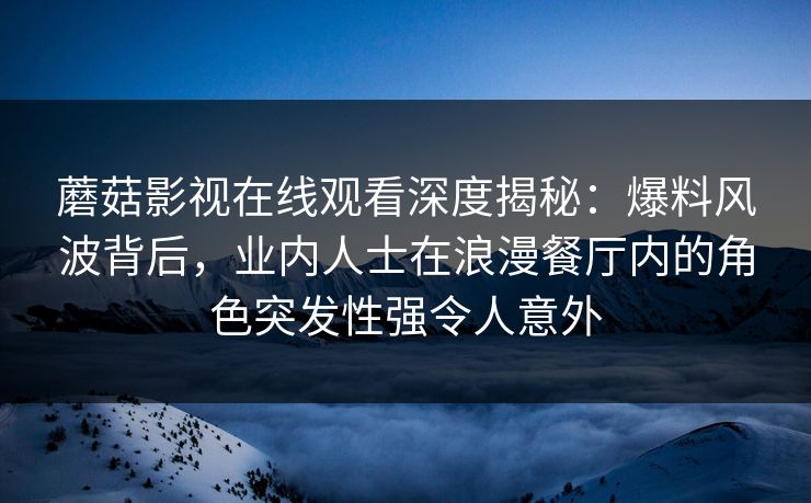 蘑菇影视在线观看深度揭秘：爆料风波背后，业内人士在浪漫餐厅内的角色突发性强令人意外