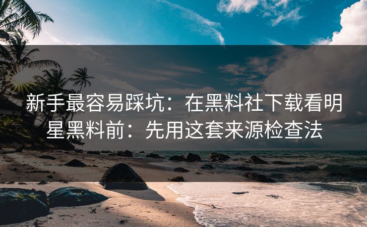 新手最容易踩坑：在黑料社下载看明星黑料前：先用这套来源检查法