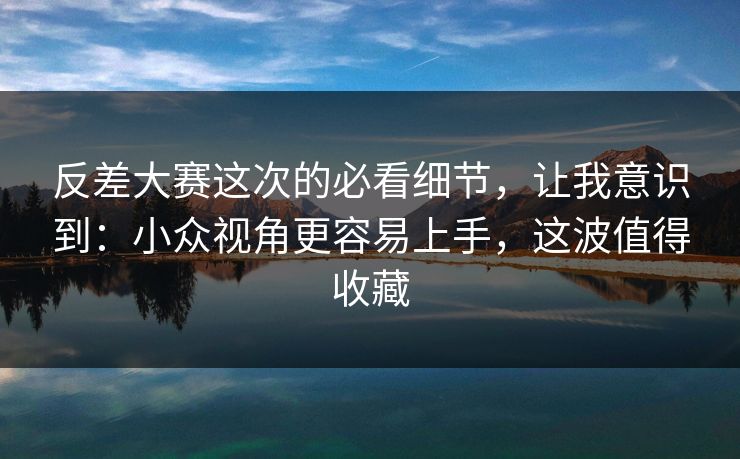 反差大赛这次的必看细节，让我意识到：小众视角更容易上手，这波值得收藏