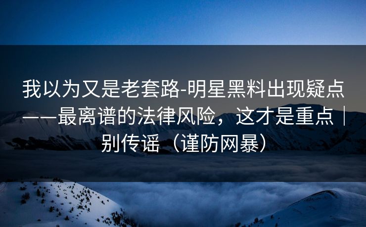 我以为又是老套路-明星黑料出现疑点——最离谱的法律风险，这才是重点｜别传谣（谨防网暴）