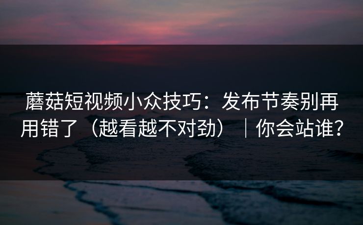 蘑菇短视频小众技巧：发布节奏别再用错了（越看越不对劲）｜你会站谁？