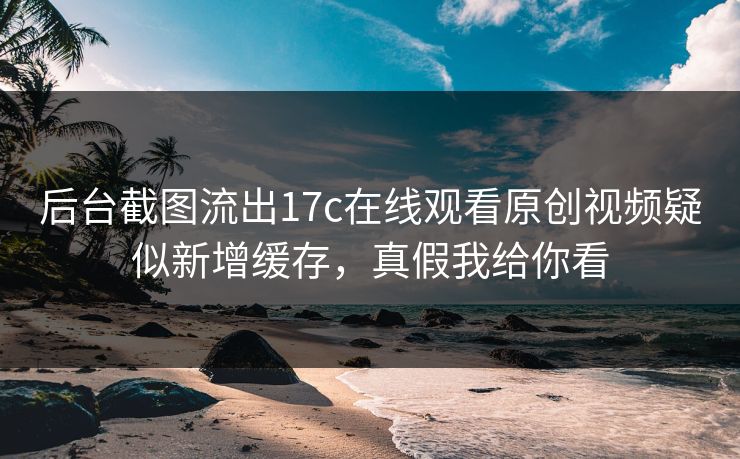 后台截图流出17c在线观看原创视频疑似新增缓存，真假我给你看
