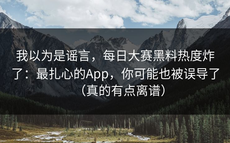 我以为是谣言，每日大赛黑料热度炸了：最扎心的App，你可能也被误导了（真的有点离谱）