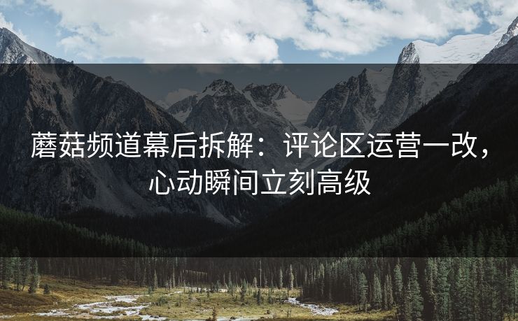 蘑菇频道幕后拆解：评论区运营一改，心动瞬间立刻高级