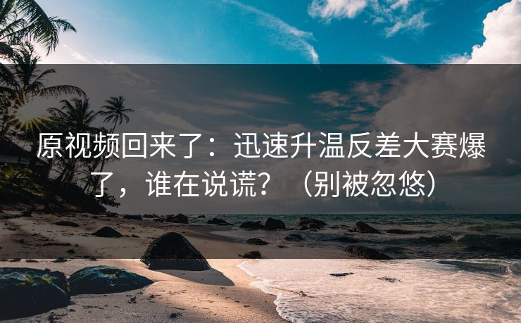 原视频回来了：迅速升温反差大赛爆了，谁在说谎？（别被忽悠）