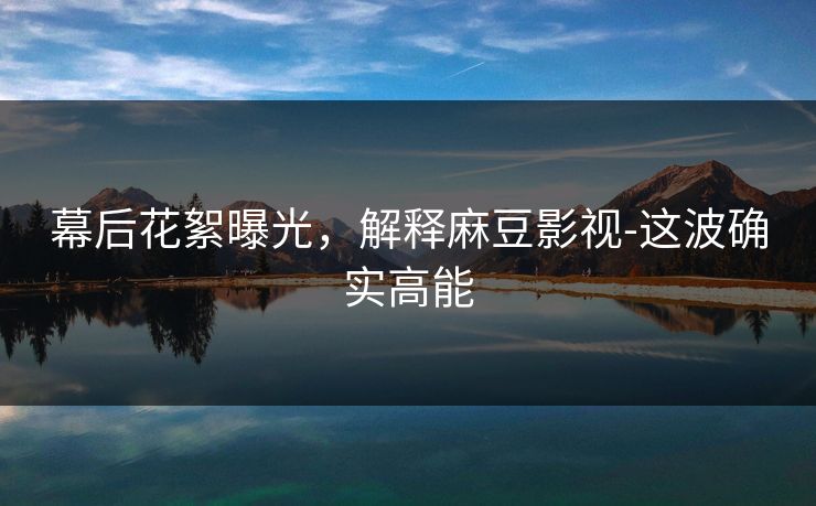 幕后花絮曝光，解释麻豆影视-这波确实高能