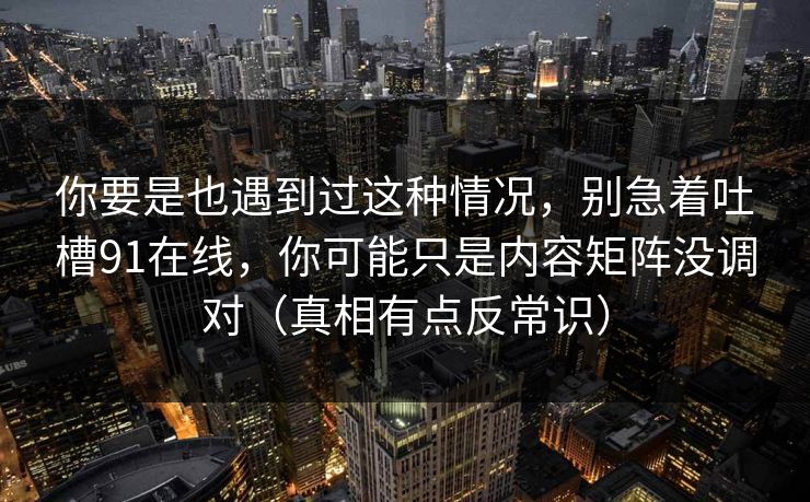 你要是也遇到过这种情况，别急着吐槽91在线，你可能只是内容矩阵没调对（真相有点反常识）
