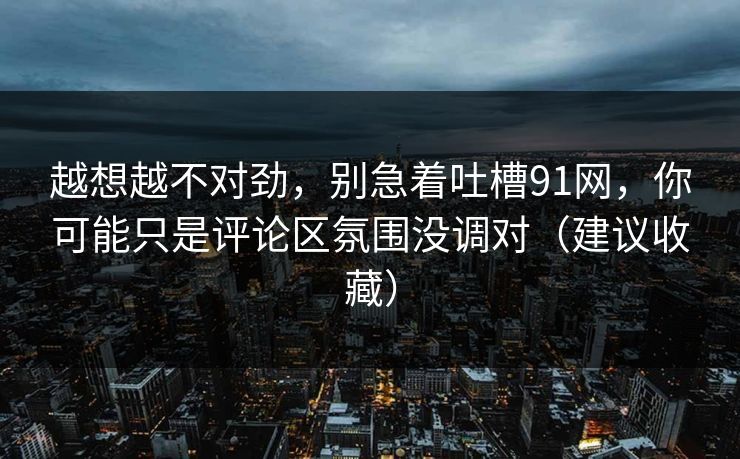 越想越不对劲，别急着吐槽91网，你可能只是评论区氛围没调对（建议收藏）