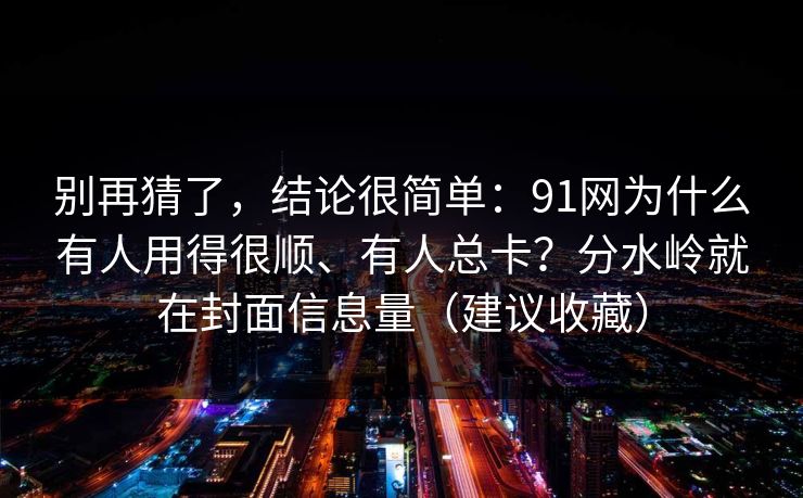 别再猜了,结论很简单:91网为什么有人用得很顺、有人总卡?分水岭就在封面信息量(建议收藏) 别再猜了,结论很简单:91网为什么有人用得很顺、有人总卡?分水岭就在封面信息量(建议收藏)