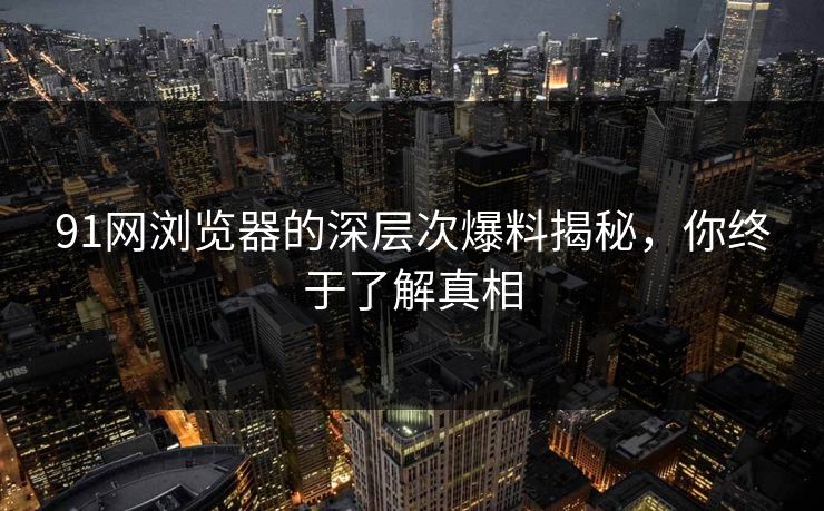 91网浏览器的深层次爆料揭秘,你终于了解真相