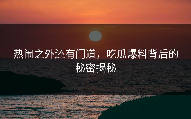 热闹之外还有门道，吃瓜爆料背后的秘密揭秘