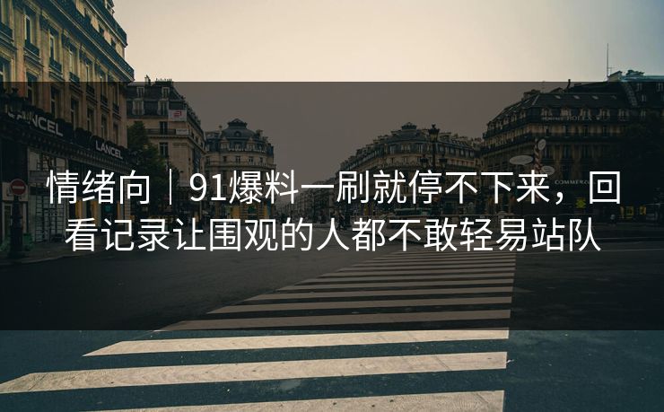 情绪向｜91爆料一刷就停不下来，回看记录让围观的人都不敢轻易站队