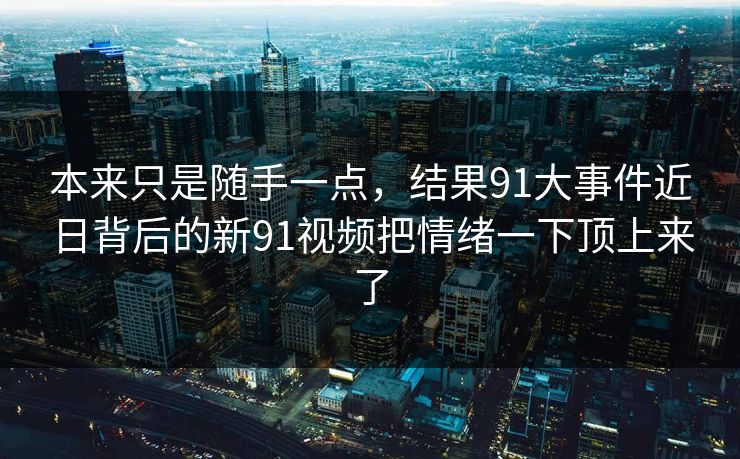 本来只是随手一点，结果91大事件近日背后的新91视频把情绪一下顶上来了